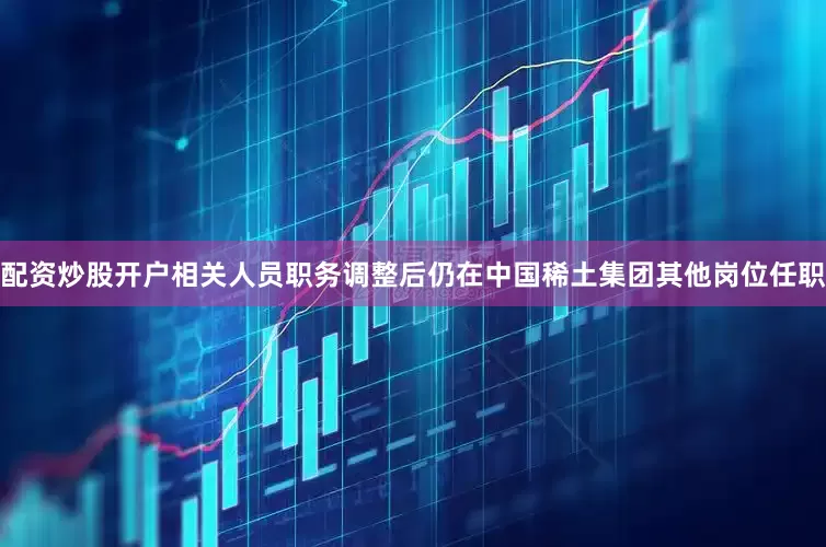 配资炒股开户相关人员职务调整后仍在中国稀土集团其他岗位任职