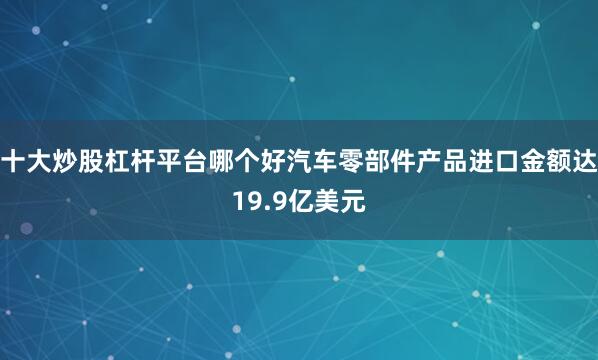 十大炒股杠杆平台哪个好汽车零部件产品进口金额达19.9亿美元
