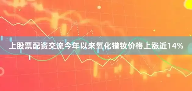 上股票配资交流今年以来氧化镨钕价格上涨近14%