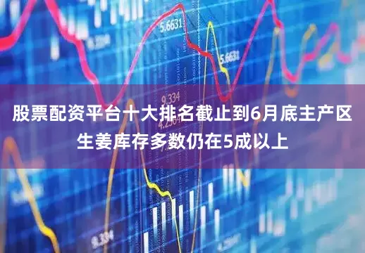 股票配资平台十大排名截止到6月底主产区生姜库存多数仍在5成以上