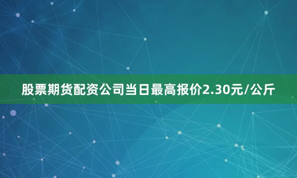 股票期货配资公司当日最高报价2.30元/公斤