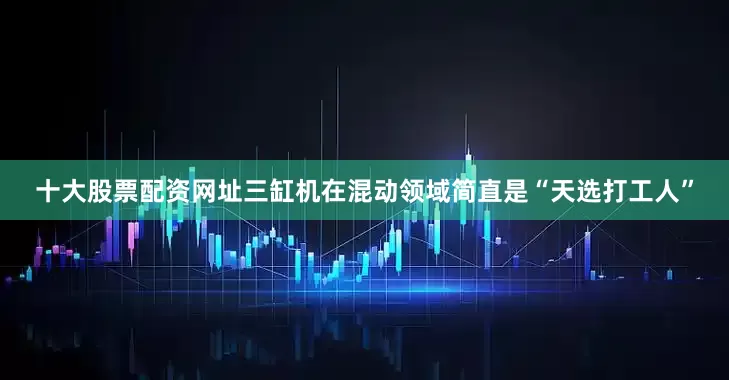 十大股票配资网址三缸机在混动领域简直是“天选打工人”