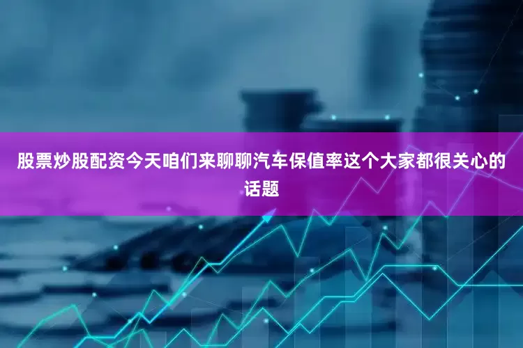 股票炒股配资今天咱们来聊聊汽车保值率这个大家都很关心的话题