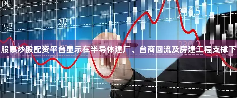 股票炒股配资平台显示在半导体建厂、台商回流及房建工程支撑下