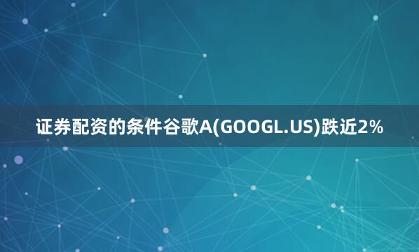 证券配资的条件谷歌A(GOOGL.US)跌近2%
