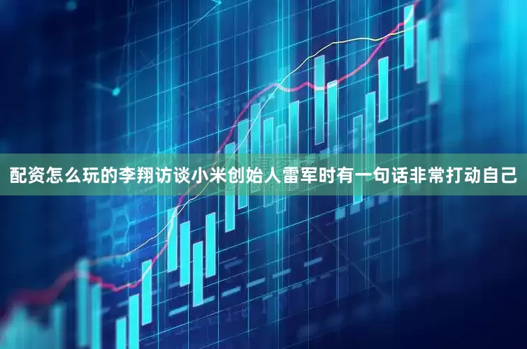 配资怎么玩的李翔访谈小米创始人雷军时有一句话非常打动自己