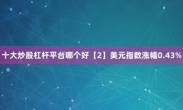 十大炒股杠杆平台哪个好　　【2】美元指数涨幅0.43%