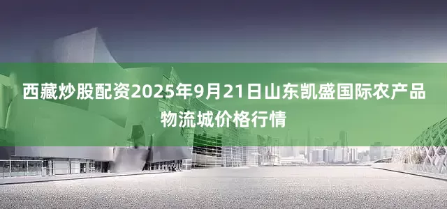 西藏炒股配资2025年9月21日山东凯盛国际农产品物流城价格行情