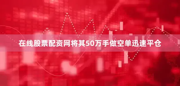 在线股票配资网将其50万手做空单迅速平仓