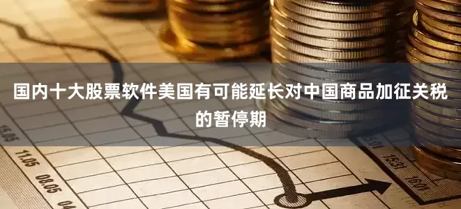国内十大股票软件美国有可能延长对中国商品加征关税的暂停期